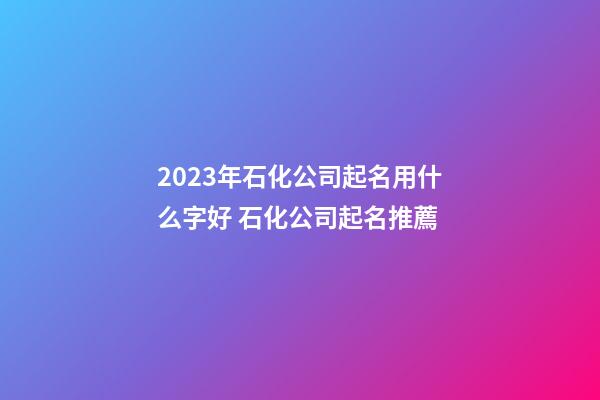 2023年石化公司起名用什么字好 石化公司起名推薦-第1張-公司起名-玄機派